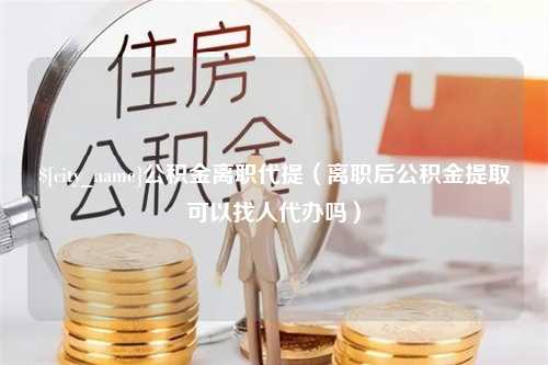 磐石公积金离职代提（离职后公积金提取可以找人代办吗）