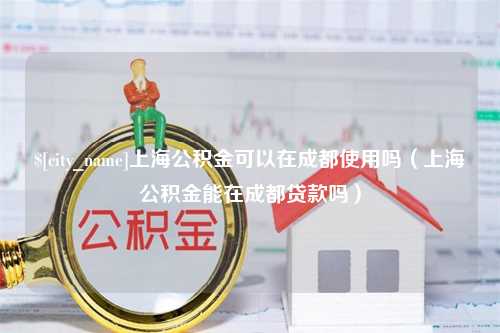 磐石上海公积金可以在成都使用吗（上海公积金能在成都贷款吗）